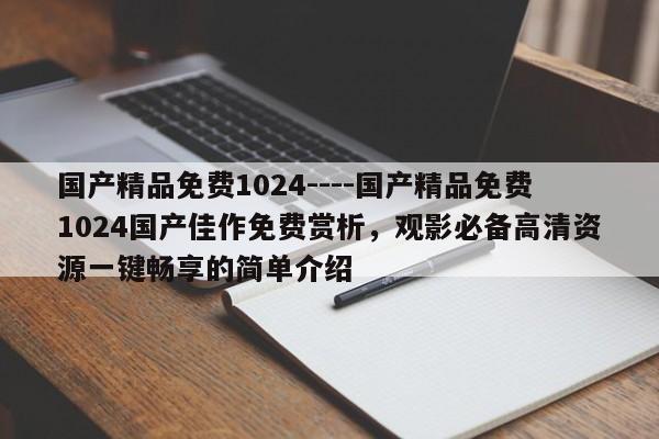 国产精品免费1024----国产精品免费1024国产佳作免费赏析，观影必备高清资源一键畅享的简单介绍