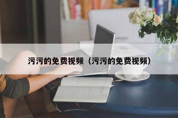 污污的免费视频（污污的免费视频）