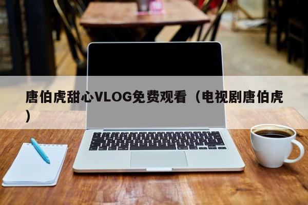 唐伯虎甜心VLOG免费观看（电视剧唐伯虎）