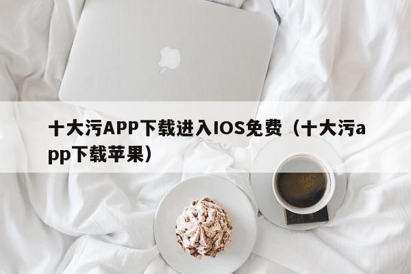 十大污APP下载进入IOS免费（十大污app下载苹果）