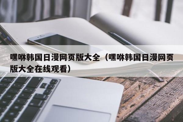 嘿咻韩国日漫网页版大全（嘿咻韩国日漫网页版大全在线观看）