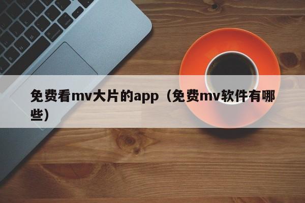 免费看mv大片的app（免费mv软件有哪些）