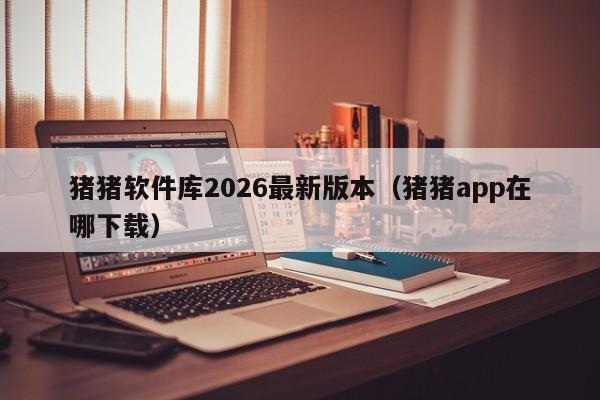 猪猪软件库2026最新版本（猪猪app在哪下载）