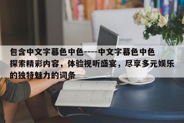 包含中文字幕色中色----中文字幕色中色探索精彩内容，体验视听盛宴，尽享多元娱乐的独特魅力的词条