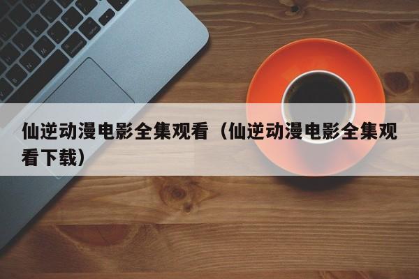 仙逆动漫电影全集观看（仙逆动漫电影全集观看下载）
