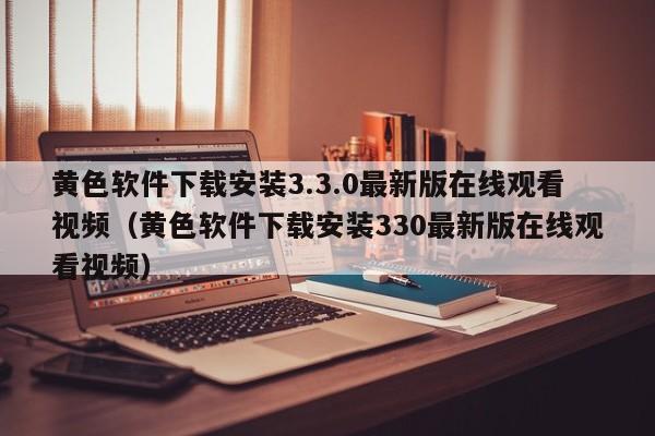 黄色软件下载安装3.3.0最新版在线观看视频（黄色软件下载安装330最新版在线观看视频）