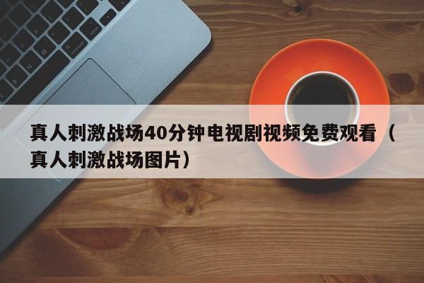 真人刺激战场40分钟电视剧视频免费观看（真人刺激战场图片）