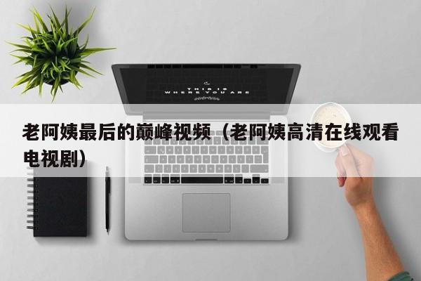 老阿姨最后的巅峰视频（老阿姨高清在线观看电视剧）