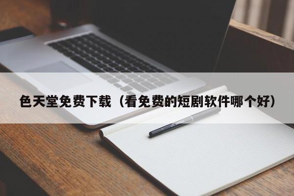 色天堂免费下载（看免费的短剧软件哪个好）