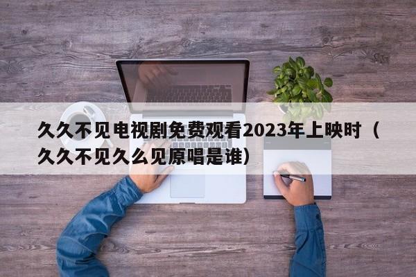 久久不见电视剧免费观看2023年上映时（久久不见久么见原唱是谁）