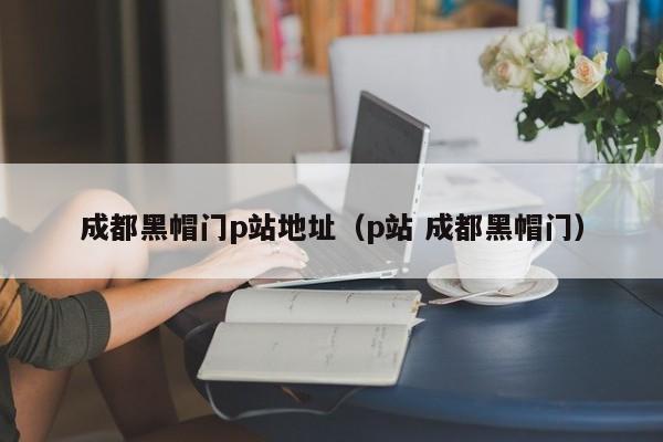 成都黑帽门p站地址（p站 成都黑帽门）