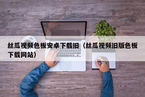 丝瓜视频色板安卓下载旧（丝瓜视频旧版色板下载网站）