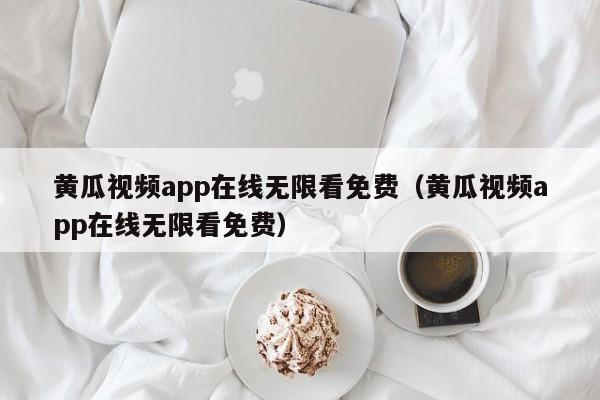 黄瓜视频app在线无限看免费（黄瓜视频app在线无限看免费）