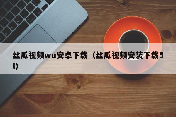 丝瓜视频wu安卓下载（丝瓜视频安装下载5l）