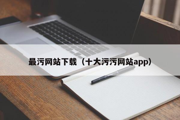 最污网站下载（十大污污网站app）