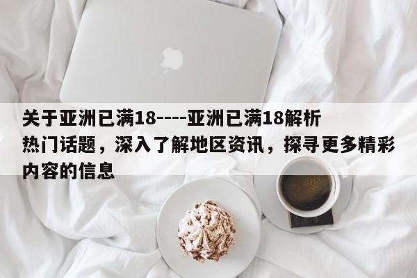 关于亚洲已满18----亚洲已满18解析热门话题,深入了解地区资讯,探寻更多精彩内容的信息