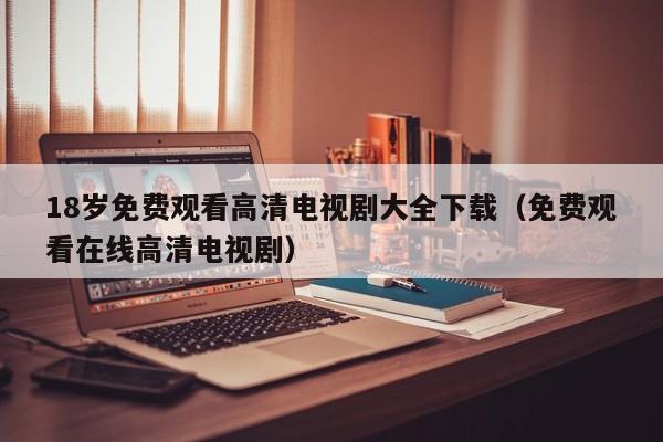 18岁免费观看高清电视剧大全下载（免费观看在线高清电视剧）
