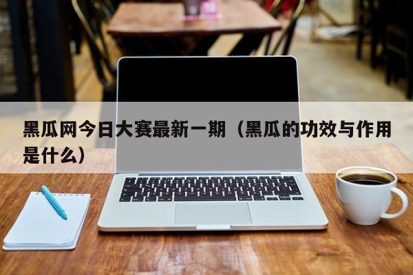 黑瓜网今日大赛最新一期(黑瓜的功效与作用是什么)