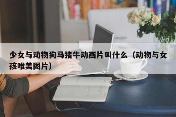 少女与动物狗马猪牛动画片叫什么(动物与女孩唯美图片)