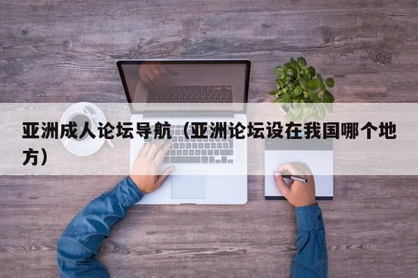 亚洲成人论坛导航（亚洲论坛设在我国哪个地方）