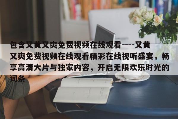 包含又黄又爽免费视频在线观看----又黄又爽免费视频在线观看精彩在线视听盛宴，畅享高清大片与独家内容，开启无限欢乐时光的词条