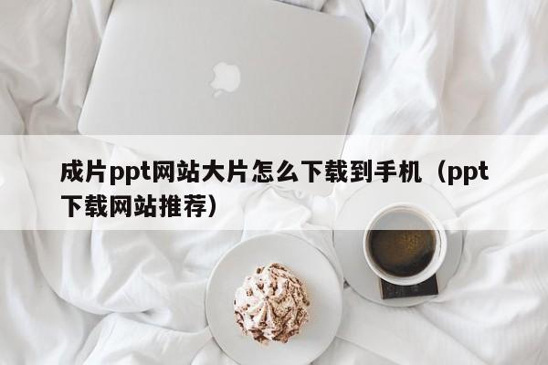 成片ppt网站大片怎么下载到手机（ppt下载网站推荐）