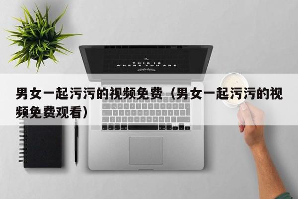 男女一起污污的视频免费(男女一起污污的视频免费观看)