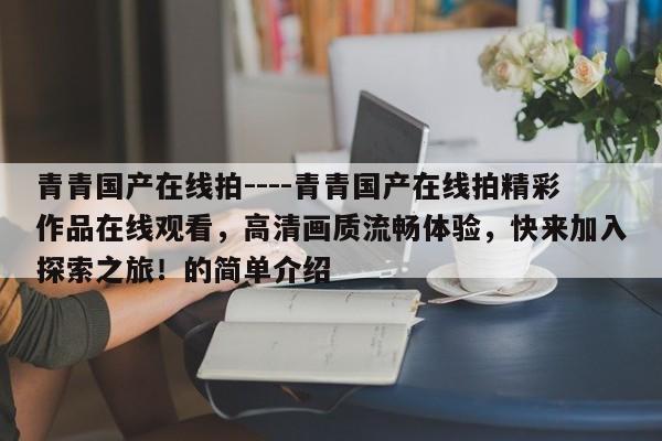 青青国产在线拍----青青国产在线拍精彩作品在线观看,高清画质流畅体验,快来加入探索之旅!的简单介绍