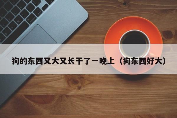 狗的东西又大又长干了一晚上(狗东西好大)