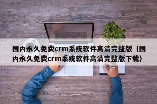 国内永久免费crm系统软件高清完整版（国内永久免费crm系统软件高清完整版下载）
