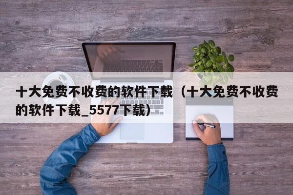 十大免费不收费的软件下载（十大免费不收费的软件下载_5577下载）