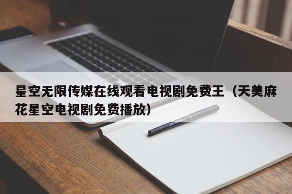 星空无限传媒在线观看电视剧免费王（天美麻花星空电视剧免费播放）