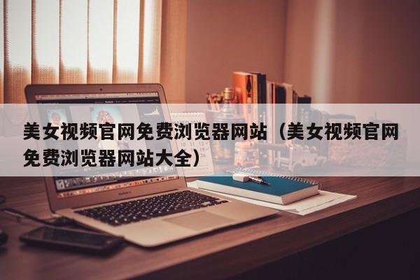美女视频官网免费浏览器网站(美女视频官网免费浏览器网站大全)
