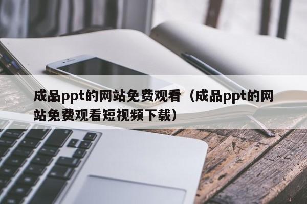 成品ppt的网站免费观看(成品ppt的网站免费观看短视频下载)