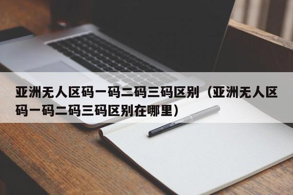 亚洲无人区码一码二码三码区别(亚洲无人区码一码二码三码区别在哪里)