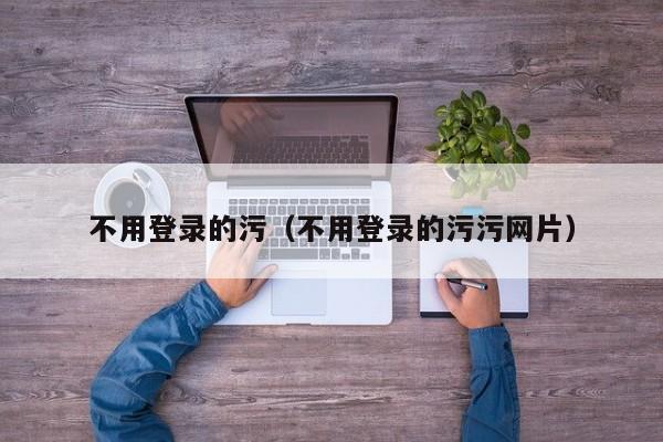 不用登录的污(不用登录的污污网片)