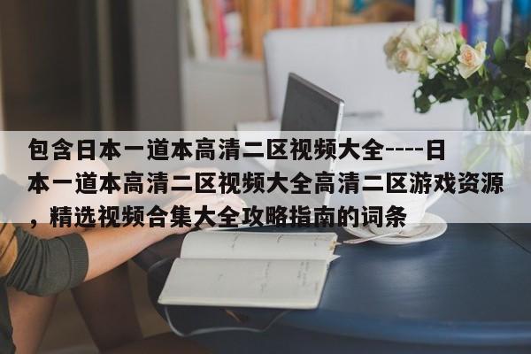 包含日本一道本高清二区视频大全----日本一道本高清二区视频大全高清二区游戏资源，精选视频合集大全攻略指南的词条