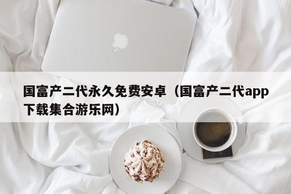 国富产二代永久免费安卓(国富产二代app下载集合游乐网)