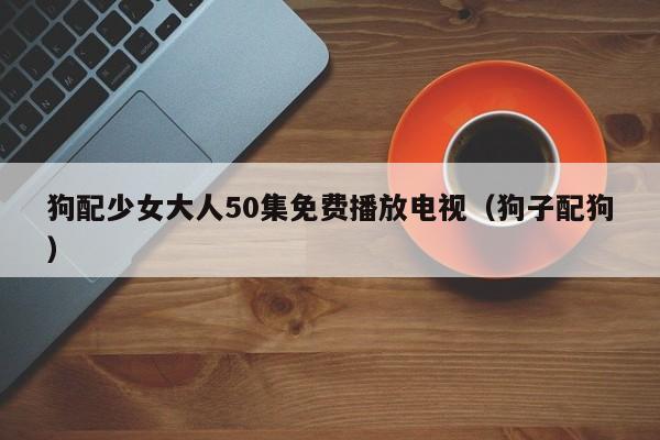 狗配少女大人50集免费播放电视(狗子配狗)
