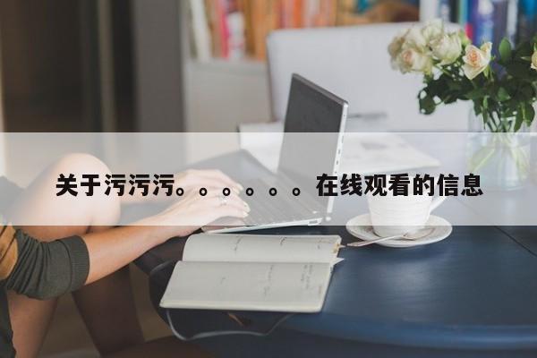 关于污污污。。。。。。在线观看的信息