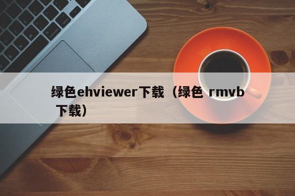 绿色ehviewer下载(绿色 rmvb 下载)