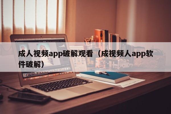 成人视频app破解观看（成视频人app软件破解）