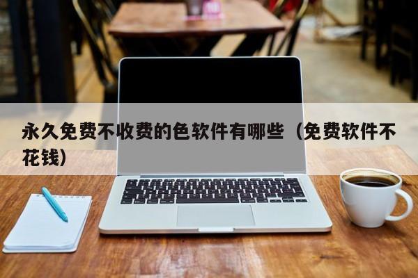永久免费不收费的色软件有哪些(免费软件不花钱)