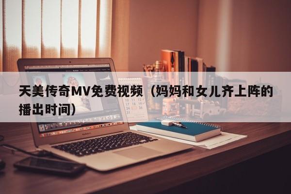 天美传奇MV免费视频(妈妈和女儿齐上阵的播出时间)