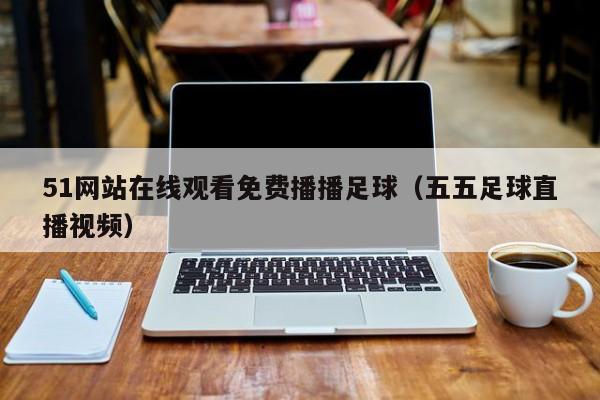 51网站在线观看免费播播足球（五五足球直播视频）