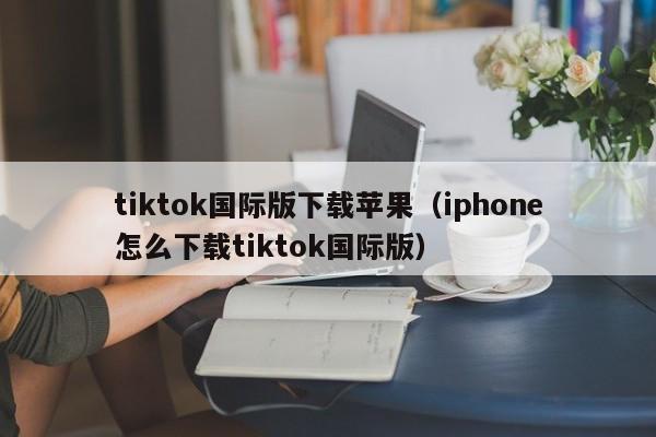 tiktok国际版下载苹果(iphone怎么下载tiktok国际版)