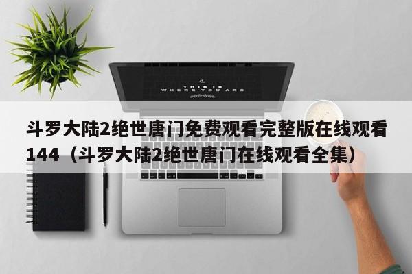 斗罗大陆2绝世唐门免费观看完整版在线观看144（斗罗大陆2绝世唐门在线观看全集）