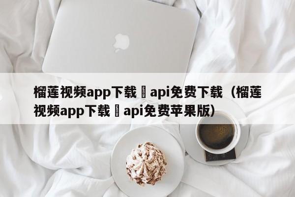 榴莲视频app下载汅api免费下载（榴莲视频app下载汅api免费苹果版）
