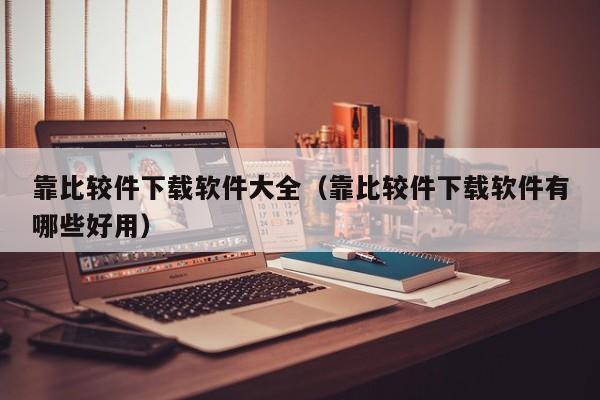 靠比较件下载软件大全(靠比较件下载软件有哪些好用)