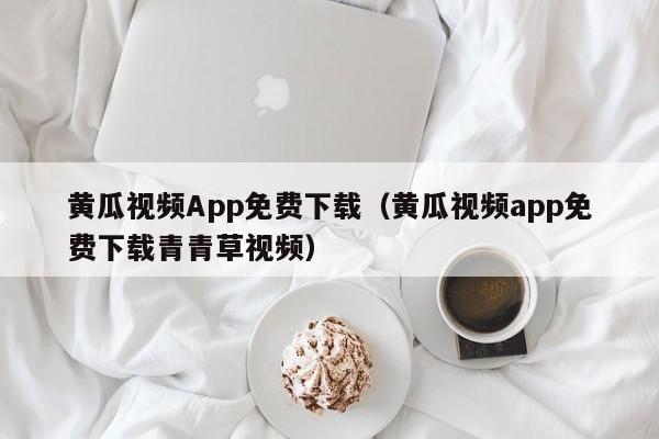 黄瓜视频App免费下载(黄瓜视频app免费下载青青草视频)